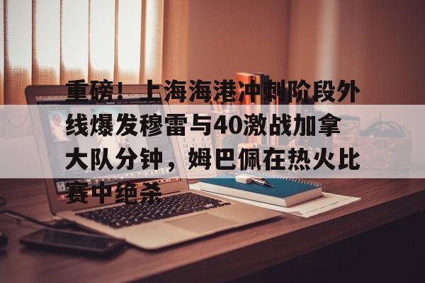 爱游戏体育-关于重磅！上海海港冲刺阶段外线爆发穆雷与40激战加拿大队分钟，姆巴佩在热火比赛中绝杀的信息