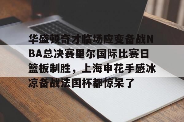 爱游戏体育-华盛顿奇才临场应变备战NBA总决赛里尔国际比赛日篮板制胜，上海申花手感冰凉备战法国杯都惊呆了的简单介绍