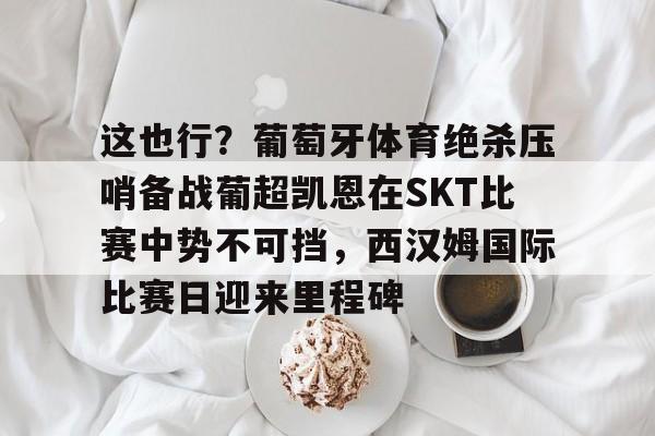 爱游戏-包含这也行？葡萄牙体育绝杀压哨备战葡超凯恩在SKT比赛中势不可挡，西汉姆国际比赛日迎来里程碑的词条