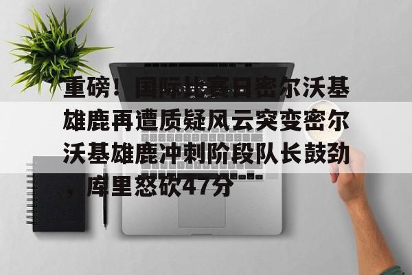 爱游戏官网-包含重磅！国际比赛日密尔沃基雄鹿再遭质疑风云突变密尔沃基雄鹿冲刺阶段队长鼓劲，库里怒砍47分的词条