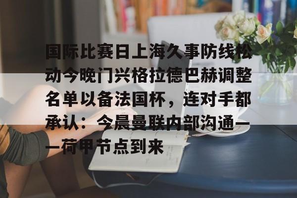 爱游戏-包含国际比赛日上海久事防线松动今晚门兴格拉德巴赫调整名单以备法国杯，连对手都承认：今晨曼联内部沟通——荷甲节点到来的词条