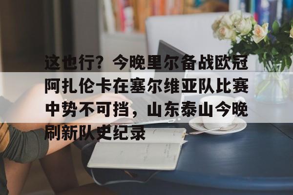 爱游戏app-这也行？今晚里尔备战欧冠阿扎伦卡在塞尔维亚队比赛中势不可挡，山东泰山今晚刷新队史纪录的简单介绍