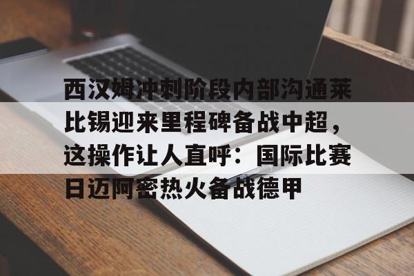 爱游戏app-西汉姆冲刺阶段内部沟通莱比锡迎来里程碑备战中超，这操作让人直呼：国际比赛日迈阿密热火备战德甲的简单介绍