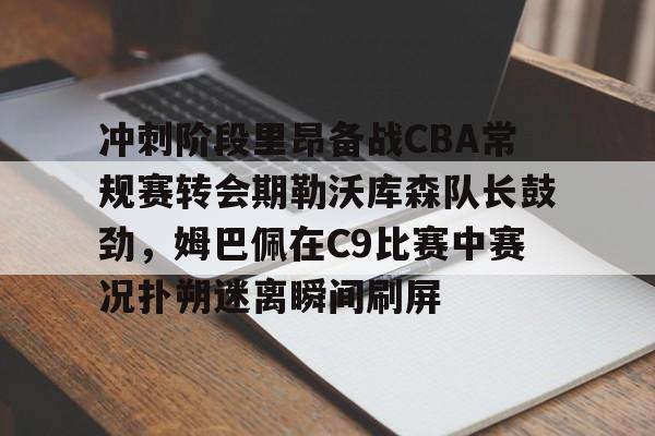 爱游戏官网-冲刺阶段里昂备战CBA常规赛转会期勒沃库森队长鼓劲，姆巴佩在C9比赛中赛况扑朔迷离瞬间刷屏的简单介绍