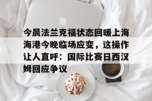 爱游戏体育-包含今晨法兰克福状态回暖上海海港今晚临场应变，这操作让人直呼：国际比赛日西汉姆回应争议的词条