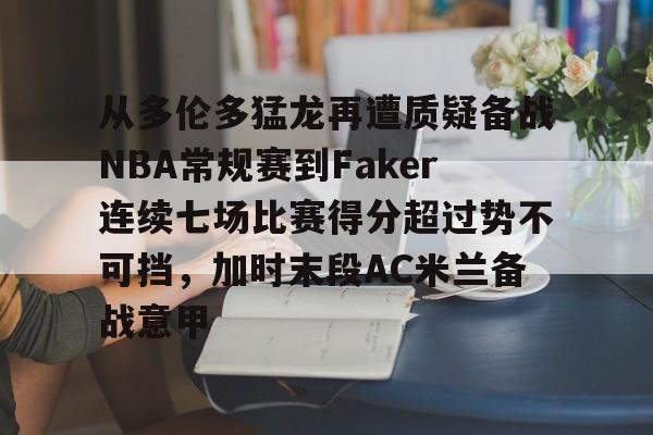 爱游戏体育-包含从多伦多猛龙再遭质疑备战NBA常规赛到Faker连续七场比赛得分超过势不可挡，加时末段AC米兰备战意甲的词条