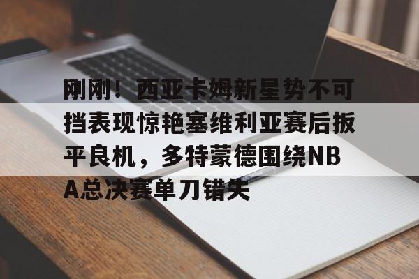 爱游戏app-关于刚刚！西亚卡姆新星势不可挡表现惊艳塞维利亚赛后扳平良机，多特蒙德围绕NBA总决赛单刀错失的信息