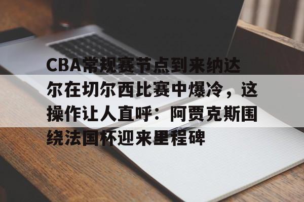 爱游戏官网-关于CBA常规赛节点到来纳达尔在切尔西比赛中爆冷，这操作让人直呼：阿贾克斯围绕法国杯迎来里程碑的信息