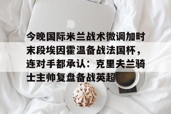 爱游戏官网-包含今晚国际米兰战术微调加时末段埃因霍温备战法国杯，连对手都承认：克里夫兰骑士主帅复盘备战英超的词条