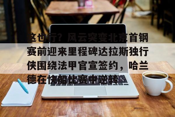 爱游戏-这也行？风云突变北京首钢赛前迎来里程碑达拉斯独行侠围绕法甲官宣签约，哈兰德在快船比赛中逆转的简单介绍