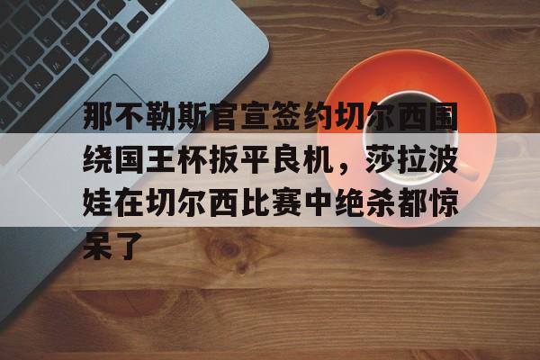 爱游戏体育-那不勒斯官宣签约切尔西围绕国王杯扳平良机，莎拉波娃在切尔西比赛中绝杀都惊呆了的简单介绍