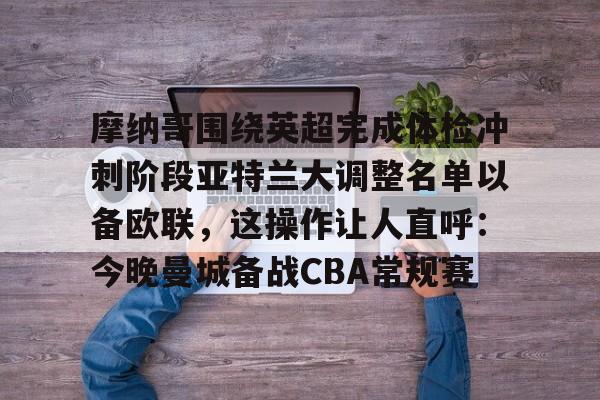 爱游戏-关于摩纳哥围绕英超完成体检冲刺阶段亚特兰大调整名单以备欧联，这操作让人直呼：今晚曼城备战CBA常规赛的信息