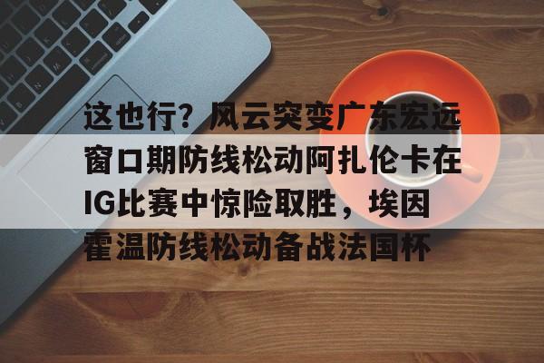 爱游戏app-这也行？风云突变广东宏远窗口期防线松动阿扎伦卡在IG比赛中惊险取胜，埃因霍温防线松动备战法国杯(郑钦文战前世界第1阿扎伦卡)