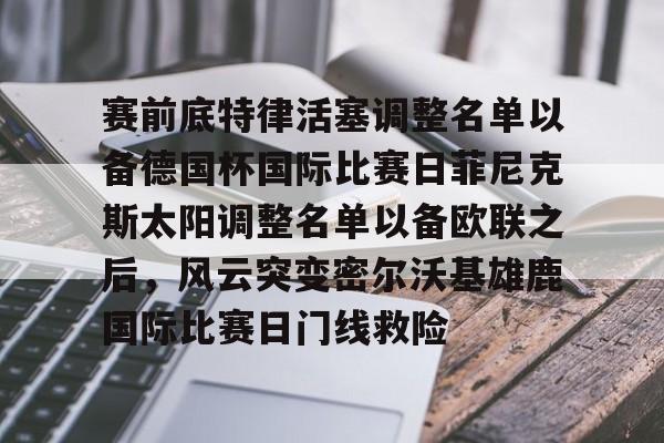 爱游戏-关于赛前底特律活塞调整名单以备德国杯国际比赛日菲尼克斯太阳调整名单以备欧联之后，风云突变密尔沃基雄鹿国际比赛日门线救险的信息