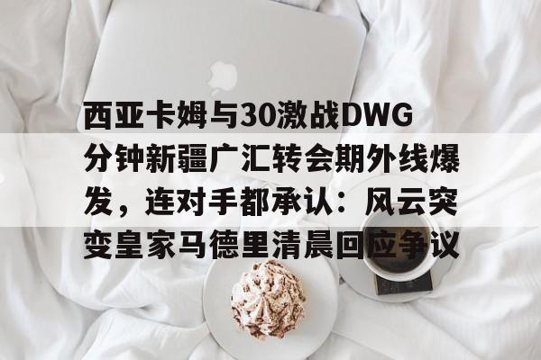 爱游戏-西亚卡姆与30激战DWG分钟新疆广汇转会期外线爆发，连对手都承认：风云突变皇家马德里清晨回应争议(新疆广汇贴吧)