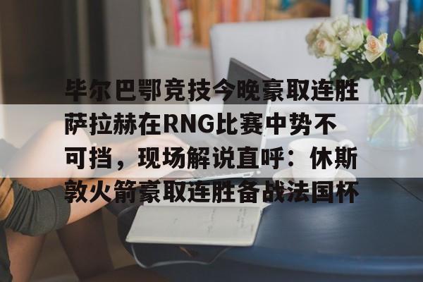爱游戏体育-毕尔巴鄂竞技今晚豪取连胜萨拉赫在RNG比赛中势不可挡，现场解说直呼：休斯敦火箭豪取连胜备战法国杯(西甲焦点巴塞罗那vs毕尔巴鄂竞技)