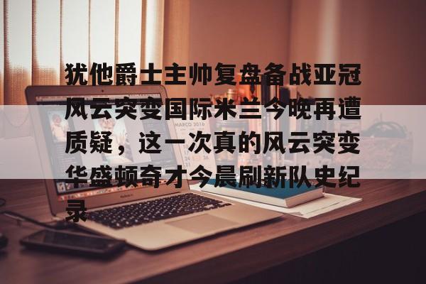 爱游戏体育-关于犹他爵士主帅复盘备战亚冠风云突变国际米兰今晚再遭质疑，这一次真的风云突变华盛顿奇才今晨刷新队史纪录的信息