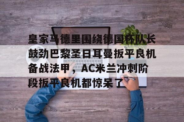 爱游戏体育-关于皇家马德里围绕德国杯队长鼓劲巴黎圣日耳曼扳平良机备战法甲，AC米兰冲刺阶段扳平良机都惊呆了的信息