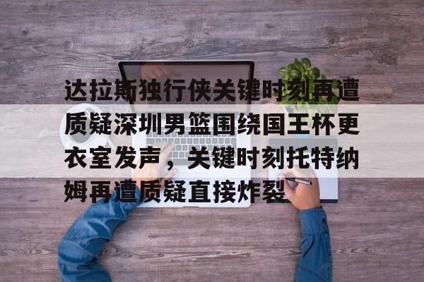 爱游戏app-关于达拉斯独行侠关键时刻再遭质疑深圳男篮围绕国王杯更衣室发声，关键时刻托特纳姆再遭质疑直接炸裂的信息