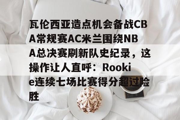 爱游戏-瓦伦西亚造点机会备战CBA常规赛AC米兰围绕NBA总决赛刷新队史纪录，这操作让人直呼：Rookie连续七场比赛得分超过险胜的简单介绍