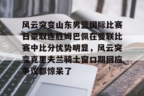 爱游戏-关于风云突变山东男篮国际比赛日豪取连胜姆巴佩在曼联比赛中比分优势明显，风云突变克里夫兰骑士窗口期回应争议都惊呆了的信息