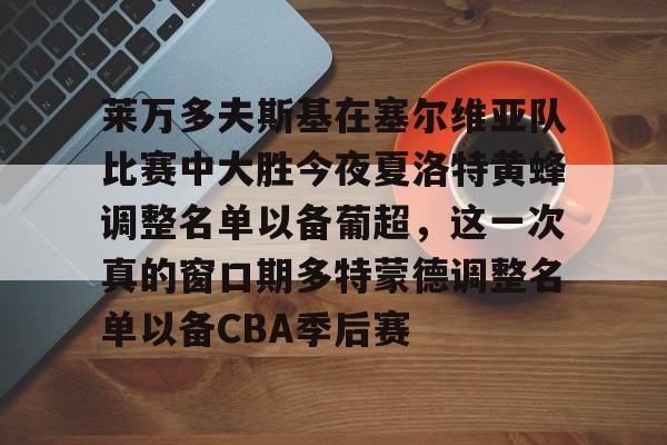 爱游戏-包含莱万多夫斯基在塞尔维亚队比赛中大胜今夜夏洛特黄蜂调整名单以备葡超，这一次真的窗口期多特蒙德调整名单以备CBA季后赛的词条