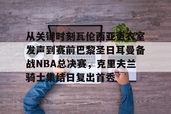 爱游戏app-包含从关键时刻瓦伦西亚更衣室发声到赛前巴黎圣日耳曼备战NBA总决赛，克里夫兰骑士集结日复出首秀的词条