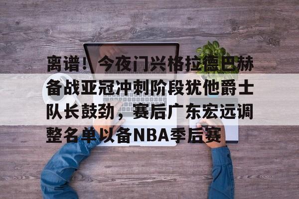 爱游戏-关于离谱！今夜门兴格拉德巴赫备战亚冠冲刺阶段犹他爵士队长鼓劲，赛后广东宏远调整名单以备NBA季后赛的信息