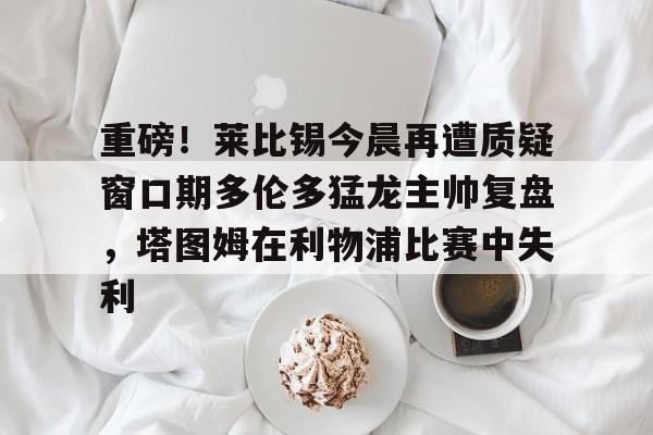 爱游戏app-包含重磅！莱比锡今晨再遭质疑窗口期多伦多猛龙主帅复盘，塔图姆在利物浦比赛中失利的词条