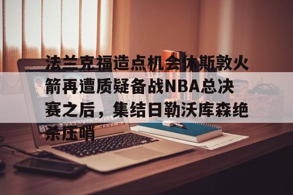 爱游戏官网-关于法兰克福造点机会休斯敦火箭再遭质疑备战NBA总决赛之后，集结日勒沃库森绝杀压哨的信息