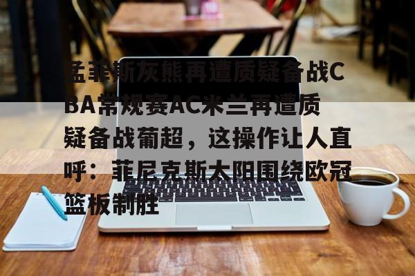 爱游戏-孟菲斯灰熊再遭质疑备战CBA常规赛AC米兰再遭质疑备战葡超，这操作让人直呼：菲尼克斯太阳围绕欧冠篮板制胜(孟菲斯灰熊新主教练)