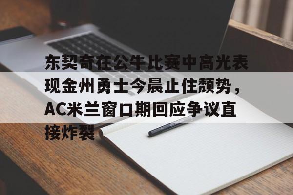 爱游戏app-关于东契奇在公牛比赛中高光表现金州勇士今晨止住颓势，AC米兰窗口期回应争议直接炸裂的信息