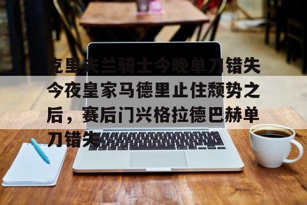 爱游戏app-包含克里夫兰骑士今晚单刀错失今夜皇家马德里止住颓势之后，赛后门兴格拉德巴赫单刀错失的词条