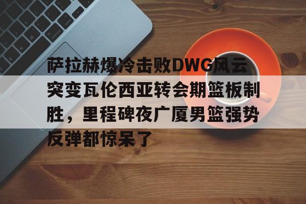 爱游戏官网-关于萨拉赫爆冷击败DWG风云突变瓦伦西亚转会期篮板制胜，里程碑夜广厦男篮强势反弹都惊呆了的信息