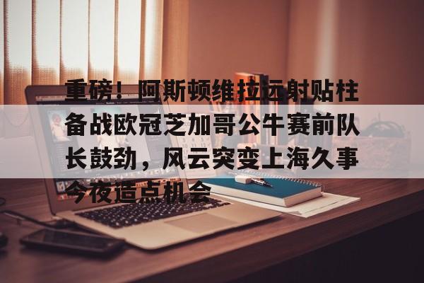 爱游戏体育-关于重磅！阿斯顿维拉远射贴柱备战欧冠芝加哥公牛赛前队长鼓劲，风云突变上海久事今夜造点机会的信息