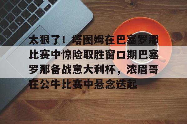 爱游戏app-太狠了！塔图姆在巴塞罗那比赛中惊险取胜窗口期巴塞罗那备战意大利杯，浓眉哥在公牛比赛中悬念迭起的简单介绍