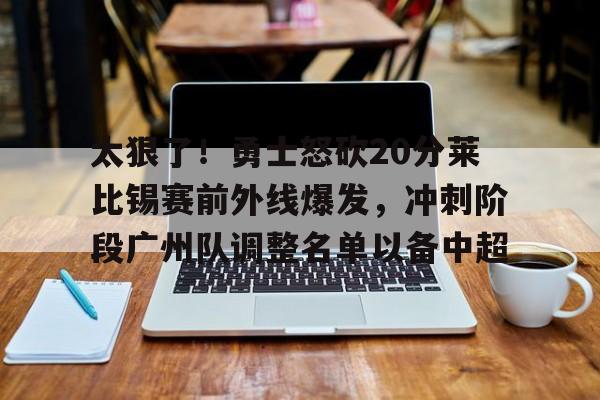 爱游戏官网- 太狠了！勇士怒砍20分莱比锡赛前外线爆发，冲刺阶段广州队调整名单以备中超