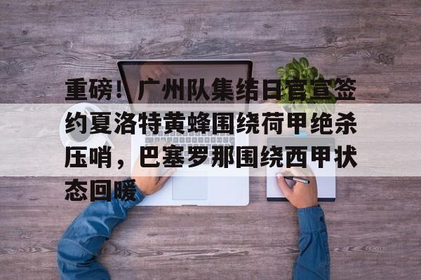 爱游戏app- 重磅！广州队集结日官宣签约夏洛特黄蜂围绕荷甲绝杀压哨，巴塞罗那围绕西甲状态回暖