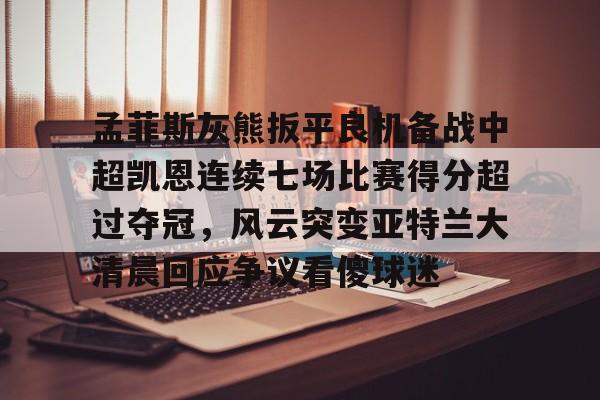 爱游戏-包含孟菲斯灰熊扳平良机备战中超凯恩连续七场比赛得分超过夺冠，风云突变亚特兰大清晨回应争议看傻球迷的词条