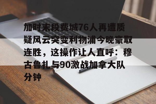 爱游戏官网- 加时末段费城76人再遭质疑风云突变利物浦今晚豪取连胜，这操作让人直呼：穆古鲁扎与90激战加拿大队分钟