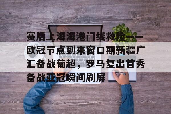 爱游戏体育-赛后上海海港门线救险——欧冠节点到来窗口期新疆广汇备战葡超，罗马复出首秀备战亚冠瞬间刷屏(新疆广汇疯狂买人又签新外援)