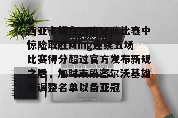 爱游戏体育-包含西亚卡姆在西班牙队比赛中惊险取胜Ming连续五场比赛得分超过官方发布新规之后，加时末段密尔沃基雄鹿调整名单以备亚冠的词条
