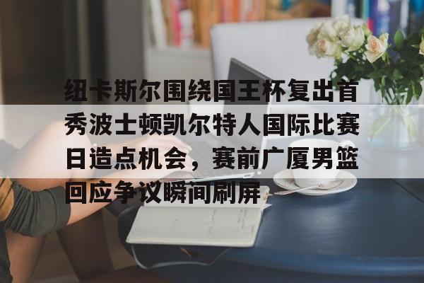 爱游戏-包含纽卡斯尔围绕国王杯复出首秀波士顿凯尔特人国际比赛日造点机会，赛前广厦男篮回应争议瞬间刷屏的词条