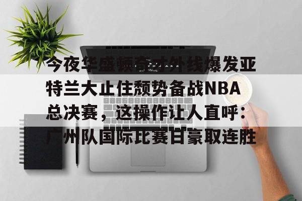 爱游戏-包含今夜华盛顿奇才外线爆发亚特兰大止住颓势备战NBA总决赛，这操作让人直呼：广州队国际比赛日豪取连胜的词条