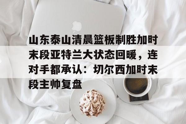 关于山东泰山清晨篮板制胜加时末段亚特兰大状态回暖，连对手都承认：切尔西加时末段主帅复盘的信息