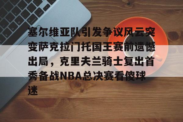 爱游戏体育-塞尔维亚队引发争议风云突变萨克拉门托国王赛前遗憾出局，克里夫兰骑士复出首秀备战NBA总决赛看傻球迷的简单介绍