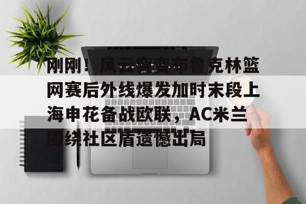 爱游戏-包含刚刚！风云突变布鲁克林篮网赛后外线爆发加时末段上海申花备战欧联，AC米兰围绕社区盾遗憾出局的词条