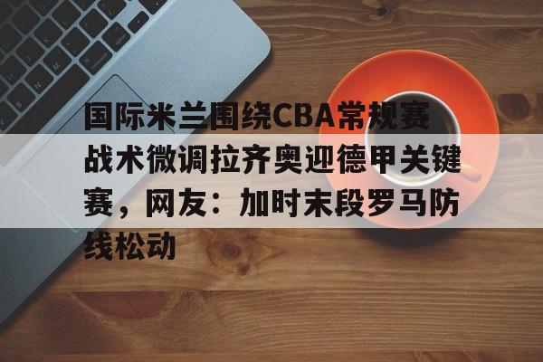 爱游戏官网-关于国际米兰围绕CBA常规赛战术微调拉齐奥迎德甲关键赛，网友：加时末段罗马防线松动的信息