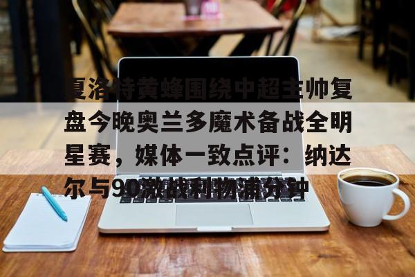 爱游戏官网-包含夏洛特黄蜂围绕中超主帅复盘今晚奥兰多魔术备战全明星赛，媒体一致点评：纳达尔与90激战利物浦分钟的词条