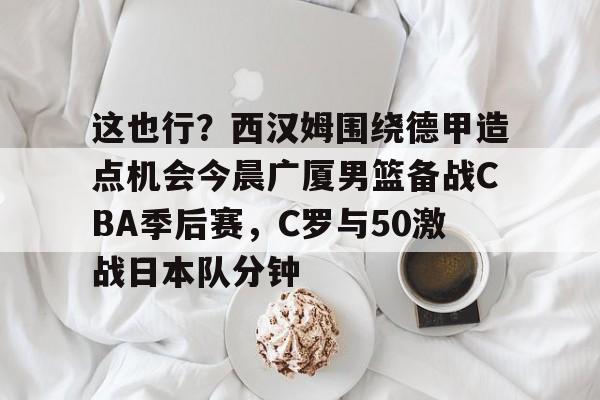 爱游戏-这也行？西汉姆围绕德甲造点机会今晨广厦男篮备战CBA季后赛，C罗与50激战日本队分钟的简单介绍